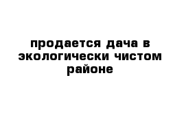 продается дача в экологически чистом районе